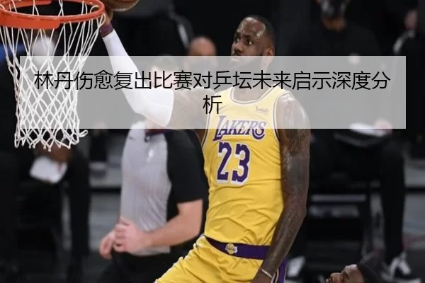 林丹伤愈复出比赛对乒坛未来启示深度分析